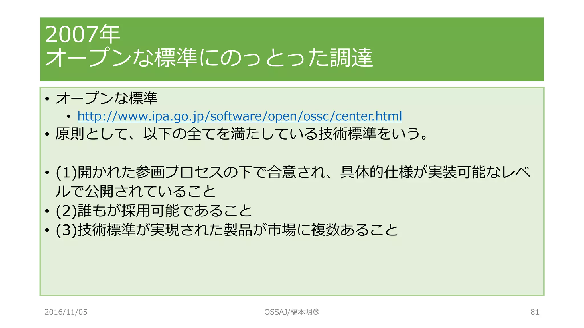 • オープンな標準
• http://www.ipa.go.jp/software/open/ossc/center.html
• 原則として、以下の全てを満たしている技術標準をいう。
• (1)開かれた参画プロセスの下で合意され、具体的仕様が実装可能なレベ
ルで公開されていること
• (2)誰もが採用可能であること
• (3)技術標準が実現された製品が市場に複数あること
2007年
オープンな標準にのっとった調達
2016/11/05 OSSAJ/橋本明彦 81
 