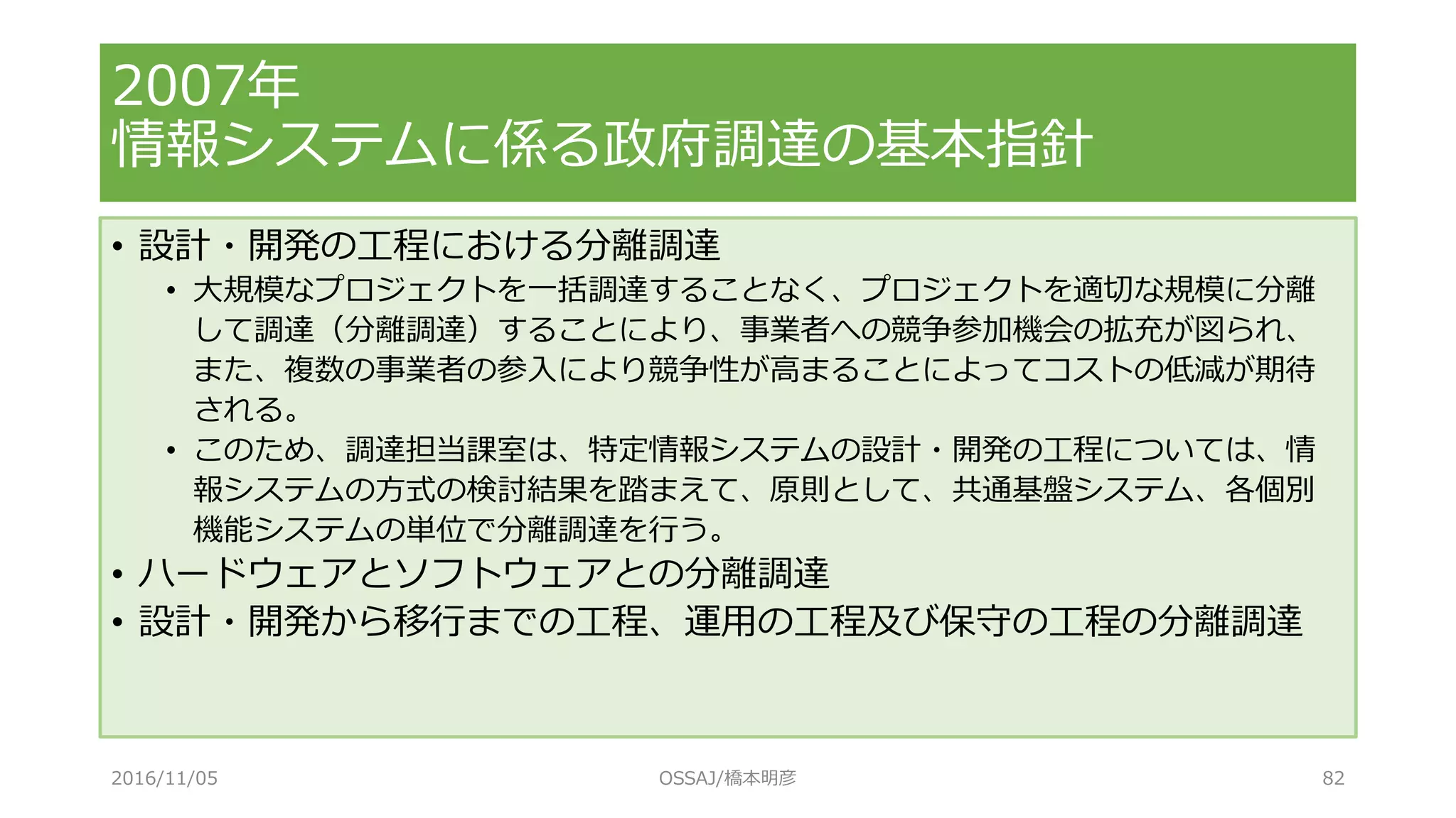 • 設計・開発の工程における分離調達
• 大規模なプロジェクトを一括調達することなく、プロジェクトを適切な規模に分離
して調達（分離調達）することにより、事業者への競争参加機会の拡充が図られ、
また、複数の事業者の参入により競争性が高まることによってコストの低減が期待
される。
• このため、調達担当課室は、特定情報システムの設計・開発の工程については、情
報システムの方式の検討結果を踏まえて、原則として、共通基盤システム、各個別
機能システムの単位で分離調達を行う。
• ハードウェアとソフトウェアとの分離調達
• 設計・開発から移行までの工程、運用の工程及び保守の工程の分離調達
2007年
情報システムに係る政府調達の基本指針
2016/11/05 OSSAJ/橋本明彦 82
 