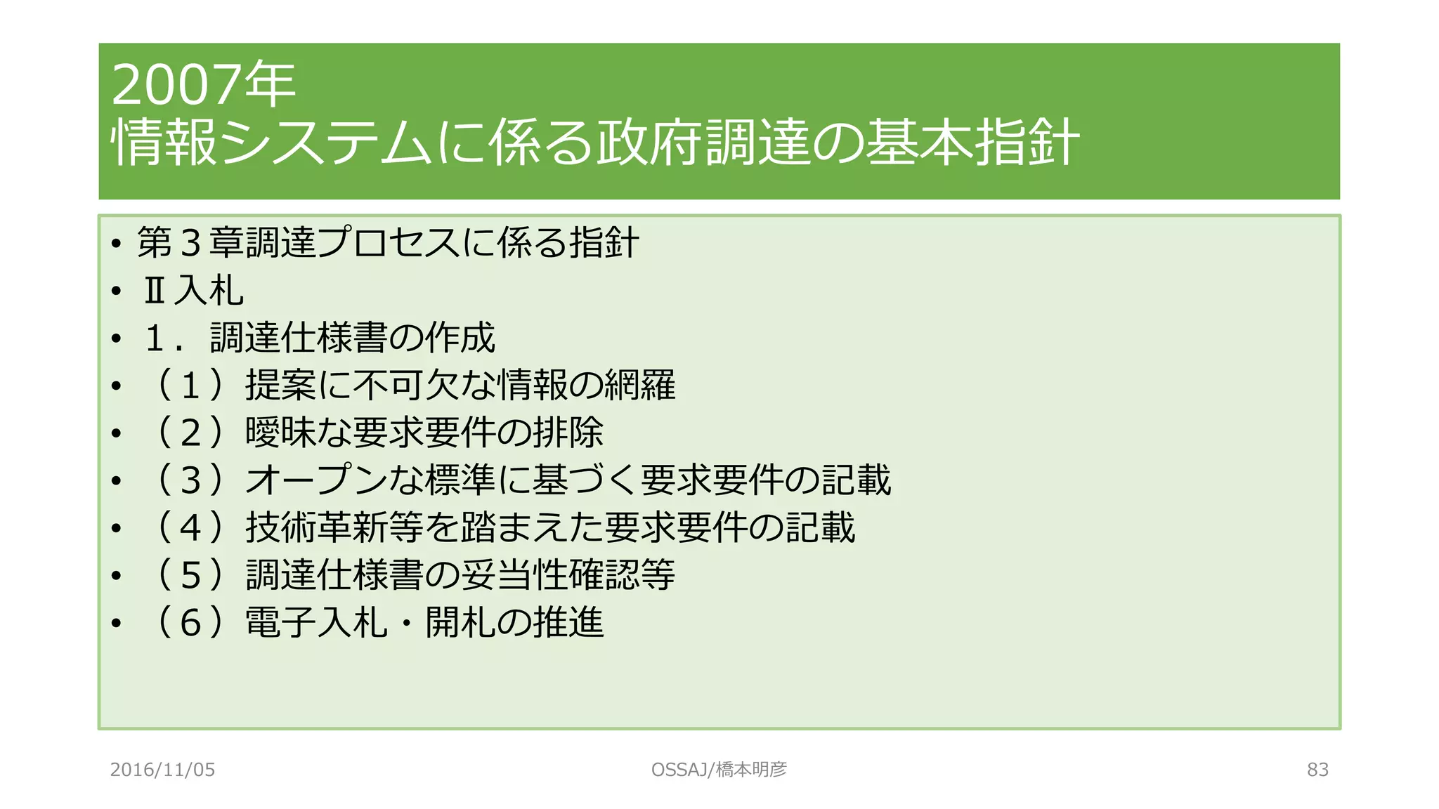 • 第３章調達プロセスに係る指針
• Ⅱ入札
• １．調達仕様書の作成
• （１）提案に不可欠な情報の網羅
• （２）曖昧な要求要件の排除
• （３）オープンな標準に基づく要求要件の記載
• （４）技術革新等を踏まえた要求要件の記載
• （５）調達仕様書の妥当性確認等
• （６）電子入札・開札の推進
2007年
情報システムに係る政府調達の基本指針
2016/11/05 OSSAJ/橋本明彦 83
 