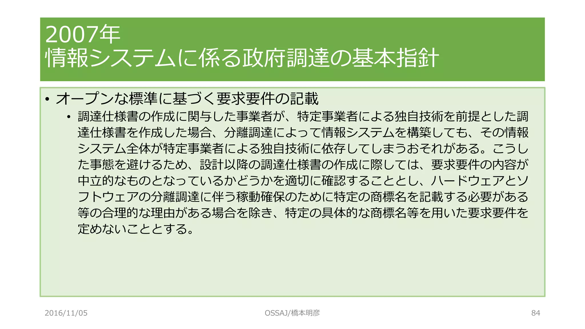 • オープンな標準に基づく要求要件の記載
• 調達仕様書の作成に関与した事業者が、特定事業者による独自技術を前提とした調
達仕様書を作成した場合、分離調達によって情報システムを構築しても、その情報
システム全体が特定事業者による独自技術に依存してしまうおそれがある。こうし
た事態を避けるため、設計以降の調達仕様書の作成に際しては、要求要件の内容が
中立的なものとなっているかどうかを適切に確認することとし、ハードウェアとソ
フトウェアの分離調達に伴う稼動確保のために特定の商標名を記載する必要がある
等の合理的な理由がある場合を除き、特定の具体的な商標名等を用いた要求要件を
定めないこととする。
2007年
情報システムに係る政府調達の基本指針
2016/11/05 OSSAJ/橋本明彦 84
 