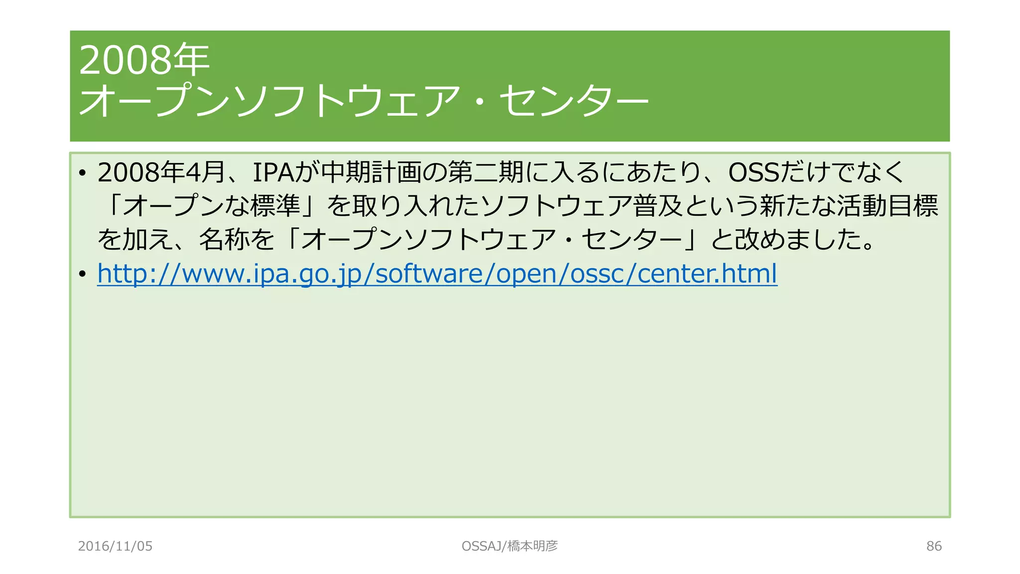 • 2008年4月、IPAが中期計画の第二期に入るにあたり、OSSだけでなく
「オープンな標準」を取り入れたソフトウェア普及という新たな活動目標
を加え、名称を「オープンソフトウェア・センター」と改めました。
• http://www.ipa.go.jp/software/open/ossc/center.html
2008年
オープンソフトウェア・センター
2016/11/05 OSSAJ/橋本明彦 86
 