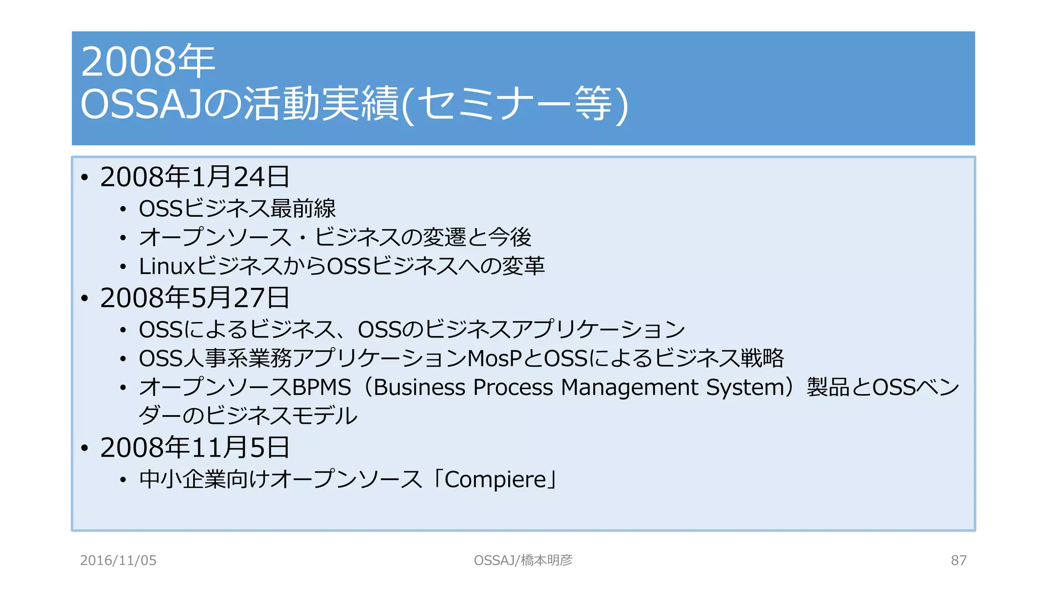 • 2008年1月24日
• OSSビジネス最前線
• オープンソース・ビジネスの変遷と今後
• LinuxビジネスからOSSビジネスへの変革
• 2008年5月27日
• OSSによるビジネス、OSSのビジネスアプリケーション
• OSS人事系業務アプリケーションMosPとOSSによるビジネス戦略
• オープンソースBPMS（Business Process Management System）製品とOSSベン
ダーのビジネスモデル
• 2008年11月5日
• 中小企業向けオープンソース「Compiere」
2008年
OSSAJの活動実績(セミナー等)
2016/11/05 OSSAJ/橋本明彦 87
 