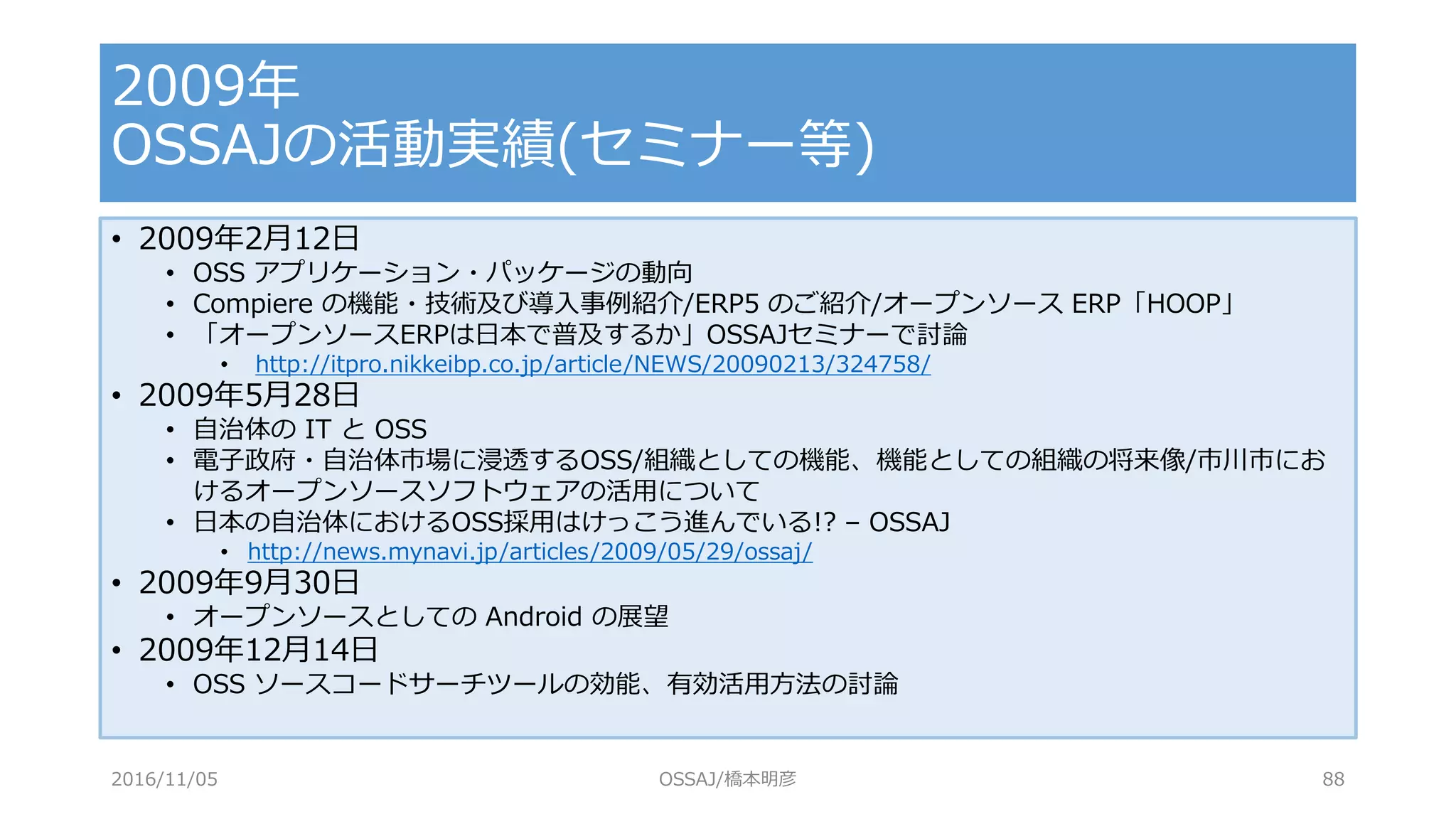 • 2009年2月12日
• OSS アプリケーション・パッケージの動向
• Compiere の機能・技術及び導入事例紹介/ERP5 のご紹介/オープンソース ERP「HOOP」
• 「オープンソースERPは日本で普及するか」OSSAJセミナーで討論
• http://itpro.nikkeibp.co.jp/article/NEWS/20090213/324758/
• 2009年5月28日
• 自治体の IT と OSS
• 電子政府・自治体市場に浸透するOSS/組織としての機能、機能としての組織の将来像/市川市にお
けるオープンソースソフトウェアの活用について
• 日本の自治体におけるOSS採用はけっこう進んでいる!? – OSSAJ
• http://news.mynavi.jp/articles/2009/05/29/ossaj/
• 2009年9月30日
• オープンソースとしての Android の展望
• 2009年12月14日
• OSS ソースコードサーチツールの効能、有効活用方法の討論
2009年
OSSAJの活動実績(セミナー等)
2016/11/05 OSSAJ/橋本明彦 88
 