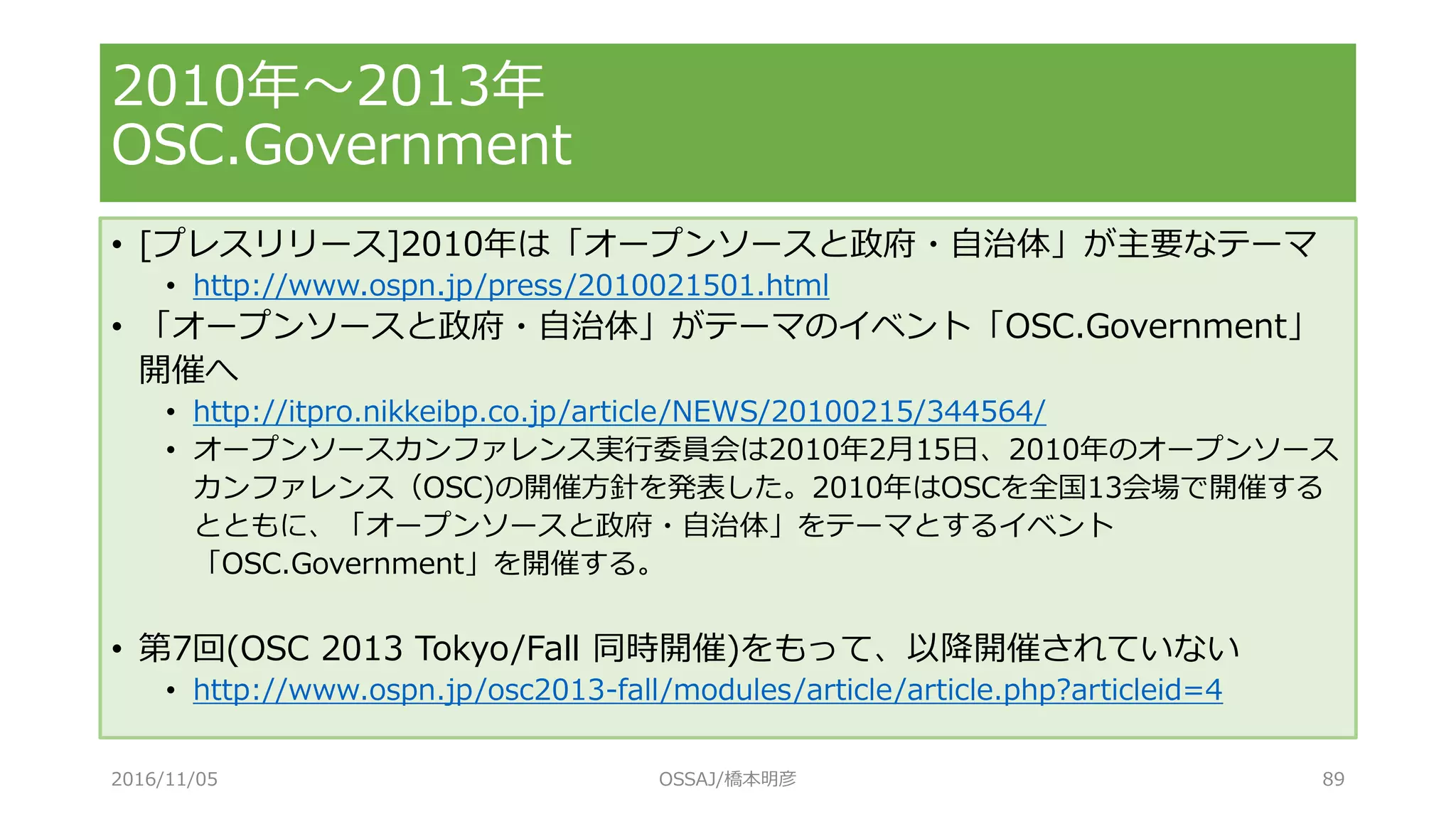 • [プレスリリース]2010年は「オープンソースと政府・自治体」が主要なテーマ
• http://www.ospn.jp/press/2010021501.html
• 「オープンソースと政府・自治体」がテーマのイベント「OSC.Government」
開催へ
• http://itpro.nikkeibp.co.jp/article/NEWS/20100215/344564/
• オープンソースカンファレンス実行委員会は2010年2月15日、2010年のオープンソース
カンファレンス（OSC)の開催方針を発表した。2010年はOSCを全国13会場で開催する
とともに、「オープンソースと政府・自治体」をテーマとするイベント
「OSC.Government」を開催する。
• 第7回(OSC 2013 Tokyo/Fall 同時開催)をもって、以降開催されていない
• http://www.ospn.jp/osc2013-fall/modules/article/article.php?articleid=4
2010年～2013年
OSC.Government
2016/11/05 OSSAJ/橋本明彦 89
 