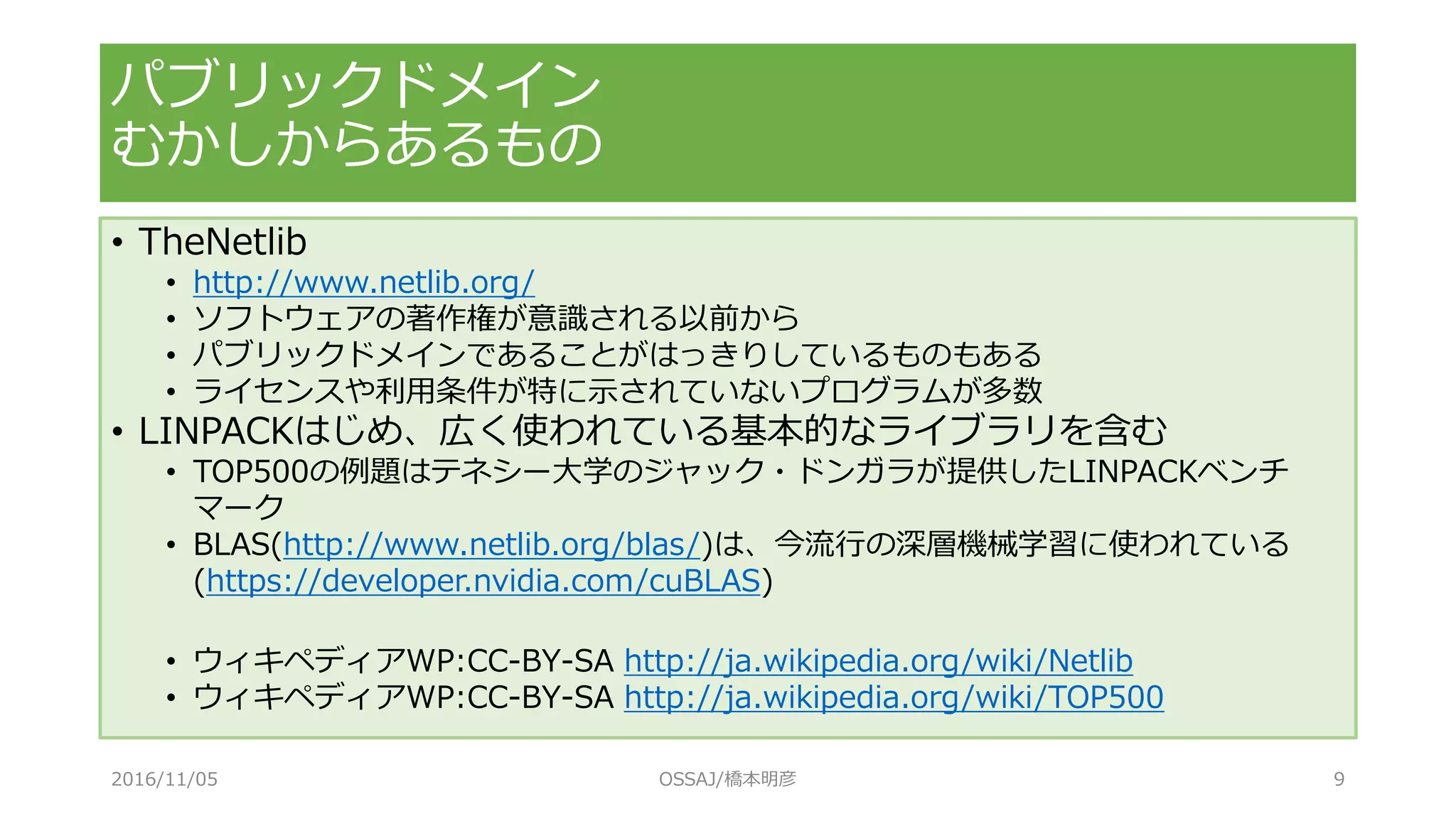パブリックドメイン
むかしからあるもの
• TheNetlib
• http://www.netlib.org/
• ソフトウェアの著作権が意識される以前から
• パブリックドメインであることがはっきりしているものもある
• ライセンスや利用条件が特に示されていないプログラムが多数
• LINPACKはじめ、広く使われている基本的なライブラリを含む
• TOP500の例題はテネシー大学のジャック・ドンガラが提供したLINPACKベンチ
マーク
• BLAS(http://www.netlib.org/blas/)は、今流行の深層機械学習に使われている
(https://developer.nvidia.com/cuBLAS)
• ウィキペディアWP:CC-BY-SA http://ja.wikipedia.org/wiki/Netlib
• ウィキペディアWP:CC-BY-SA http://ja.wikipedia.org/wiki/TOP500
2016/11/05 OSSAJ/橋本明彦 9
 