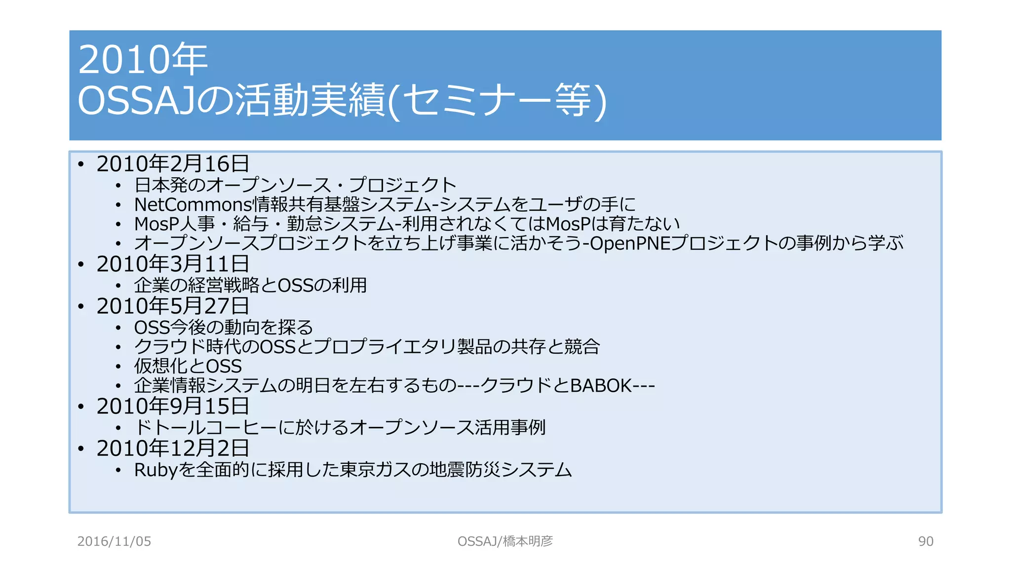 • 2010年2月16日
• 日本発のオープンソース・プロジェクト
• NetCommons情報共有基盤システム-システムをユーザの手に
• MosP人事・給与・勤怠システム-利用されなくてはMosPは育たない
• オープンソースプロジェクトを立ち上げ事業に活かそう-OpenPNEプロジェクトの事例から学ぶ
• 2010年3月11日
• 企業の経営戦略とOSSの利用
• 2010年5月27日
• OSS今後の動向を探る
• クラウド時代のOSSとプロプライエタリ製品の共存と競合
• 仮想化とOSS
• 企業情報システムの明日を左右するもの---クラウドとBABOK---
• 2010年9月15日
• ドトールコーヒーに於けるオープンソース活用事例
• 2010年12月2日
• Rubyを全面的に採用した東京ガスの地震防災システム
2010年
OSSAJの活動実績(セミナー等)
2016/11/05 OSSAJ/橋本明彦 90
 