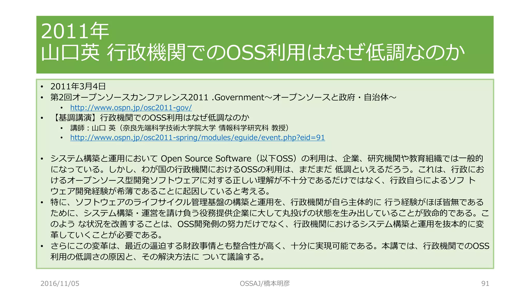 • 2011年3月4日
• 第2回オープンソースカンファレンス2011 .Government～オープンソースと政府・自治体～
• http://www.ospn.jp/osc2011-gov/
• 【基調講演】行政機関でのOSS利用はなぜ低調なのか
• 講師：山口 英（奈良先端科学技術大学院大学 情報科学研究科 教授）
• http://www.ospn.jp/osc2011-spring/modules/eguide/event.php?eid=91
• システム構築と運用において Open Source Software（以下OSS）の利用は、企業、研究機関や教育組織では一般的
になっている。しかし、わが国の行政機関におけるOSSの利用は、まだまだ 低調といえるだろう。これは、行政にお
けるオープンソース型開発ソフトウェアに対する正しい理解が不十分であるだけではなく、行政自らによるソフ ト
ウェア開発経験が希薄であることに起因していると考える。
• 特に、ソフトウェアのライフサイクル管理基盤の構築と運用を、行政機関が自ら主体的に 行う経験がほぼ皆無である
ために、システム構築・運営を請け負う役務提供企業に大して丸投げの状態を生み出していることが致命的である。こ
のよう な状況を改善することは、OSS開発側の努力だけでなく、行政機関におけるシステム構築と運用を抜本的に変
革していくことが必要である。
• さらにこの変革は、最近の逼迫する財政事情とも整合性が高く、十分に実現可能である。本講では、行政機関でのOSS
利用の低調さの原因と、その解決方法に ついて議論する。
2011年
山口英 行政機関でのOSS利用はなぜ低調なのか
2016/11/05 OSSAJ/橋本明彦 91
 