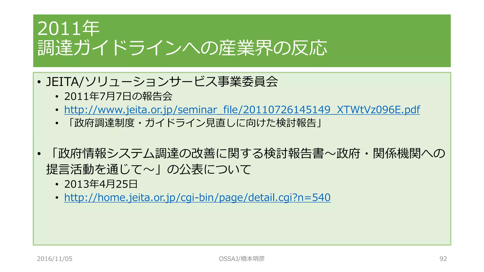 • JEITA/ソリューションサービス事業委員会
• 2011年7月7日の報告会
• http://www.jeita.or.jp/seminar_file/20110726145149_XTWtVz096E.pdf
• 「政府調達制度・ガイドライン見直しに向けた検討報告」
• 「政府情報システム調達の改善に関する検討報告書～政府・関係機関への
提言活動を通じて～」の公表について
• 2013年4月25日
• http://home.jeita.or.jp/cgi-bin/page/detail.cgi?n=540
2011年
調達ガイドラインへの産業界の反応
2016/11/05 OSSAJ/橋本明彦 92
 