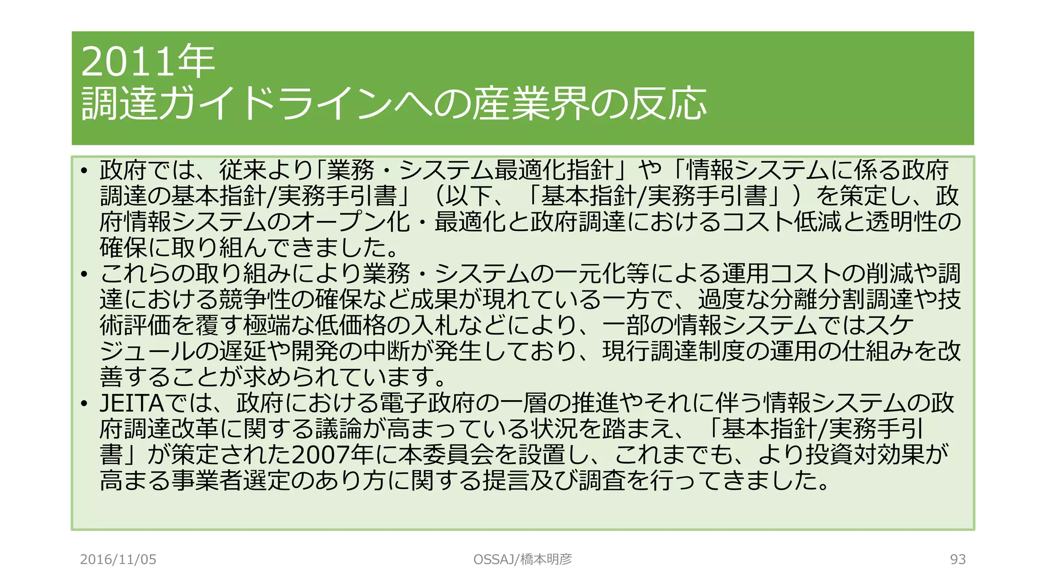 • 政府では、従来より｢業務・システム最適化指針」や「情報システムに係る政府
調達の基本指針/実務手引書」（以下、「基本指針/実務手引書」）を策定し、政
府情報システムのオープン化・最適化と政府調達におけるコスト低減と透明性の
確保に取り組んできました。
• これらの取り組みにより業務・システムの一元化等による運用コストの削減や調
達における競争性の確保など成果が現れている一方で、過度な分離分割調達や技
術評価を覆す極端な低価格の入札などにより、一部の情報システムではスケ
ジュールの遅延や開発の中断が発生しており、現行調達制度の運用の仕組みを改
善することが求められています。
• JEITAでは、政府における電子政府の一層の推進やそれに伴う情報システムの政
府調達改革に関する議論が高まっている状況を踏まえ、「基本指針/実務手引
書」が策定された2007年に本委員会を設置し、これまでも、より投資対効果が
高まる事業者選定のあり方に関する提言及び調査を行ってきました。
2011年
調達ガイドラインへの産業界の反応
2016/11/05 OSSAJ/橋本明彦 93
 