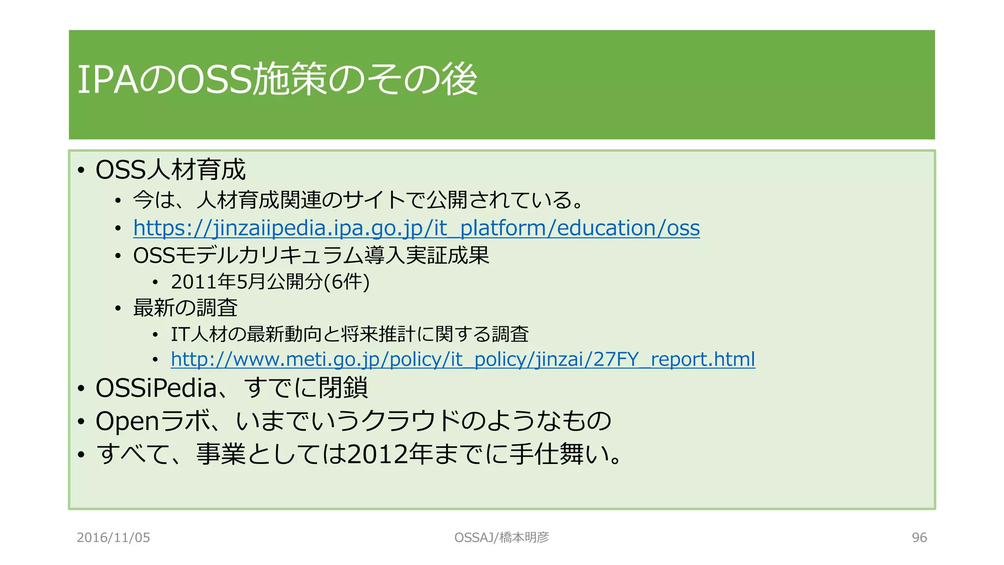 • OSS人材育成
• 今は、人材育成関連のサイトで公開されている。
• https://jinzaiipedia.ipa.go.jp/it_platform/education/oss
• OSSモデルカリキュラム導入実証成果
• 2011年5月公開分(6件)
• 最新の調査
• IT人材の最新動向と将来推計に関する調査
• http://www.meti.go.jp/policy/it_policy/jinzai/27FY_report.html
• OSSiPedia、すでに閉鎖
• Openラボ、いまでいうクラウドのようなもの
• すべて、事業としては2012年までに手仕舞い。
IPAのOSS施策のその後
2016/11/05 OSSAJ/橋本明彦 96
 