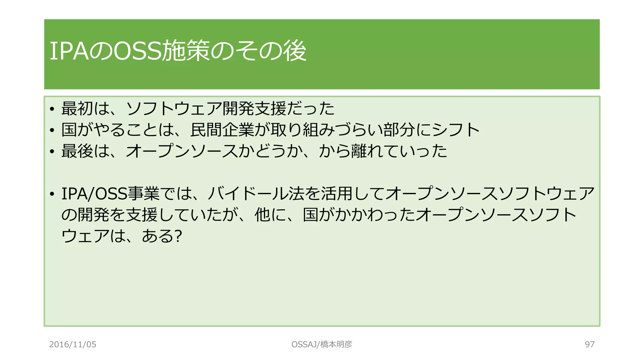 • 最初は、ソフトウェア開発支援だった
• 国がやることは、民間企業が取り組みづらい部分にシフト
• 最後は、オープンソースかどうか、から離れていった
• IPA/OSS事業では、バイドール法を活用してオープンソースソフトウェア
の開発を支援していたが、他に、国がかかわったオープンソースソフト
ウェアは、ある?
IPAのOSS施策のその後
2016/11/05 OSSAJ/橋本明彦 97
 