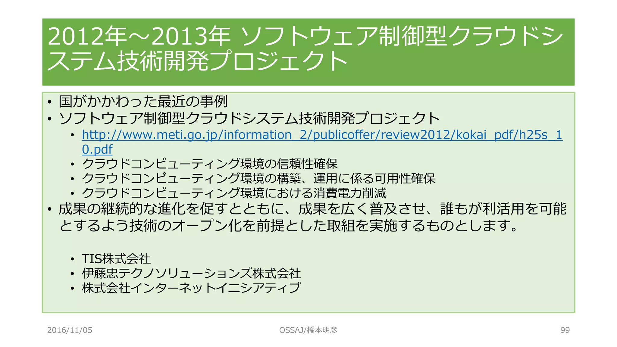 • 国がかかわった最近の事例
• ソフトウェア制御型クラウドシステム技術開発プロジェクト
• http://www.meti.go.jp/information_2/publicoffer/review2012/kokai_pdf/h25s_1
0.pdf
• クラウドコンピューティング環境の信頼性確保
• クラウドコンピューティング環境の構築、運用に係る可用性確保
• クラウドコンピューティング環境における消費電力削減
• 成果の継続的な進化を促すとともに、成果を広く普及させ、誰もが利活用を可能
とするよう技術のオープン化を前提とした取組を実施するものとします。
• TIS株式会社
• 伊藤忠テクノソリューションズ株式会社
• 株式会社インターネットイニシアティブ
2012年～2013年 ソフトウェア制御型クラウドシ
ステム技術開発プロジェクト
2016/11/05 OSSAJ/橋本明彦 99
 