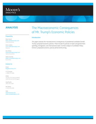 The Macroeconomic Consequences
of Mr. Trump’s Economic Policies
Introduction
This paper assesses the macroeconomic consequences of presidential candidate Donald
Trump’s proposed economic policies. These include his policies on taxes and government
spending, immigration, and international trade. A similar analysis of candidate Hillary
Clinton’s proposed economic policies will be forthcoming.
ANALYSIS
Prepared by
Mark Zandi
Mark.Zandi@moodys.com
Chief Economist
Chris Lafakis
Chris.Lafakis@moodys.com
Director
Dan White
Daniel.White@moodys.com
Senior Economist
Adam Ozimek
Adam.Ozimek@moodys.com
Economist
Contact Us
Email
help@economy.com
U.S./Canada
+1.866.275.3266
EMEA
+44.20.7772.5454 (London)
+420.224.222.929 (Prague)
Asia/Pacific
+852.3551.3077
All Others
+1.610.235.5299
Web
www.economy.com
www.moodysanalytics.com
 