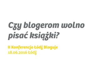 Czy blogerom wolno
pisać książki?
II Konferencja Łódź Bloguje
18.06.2016 Łódź
 