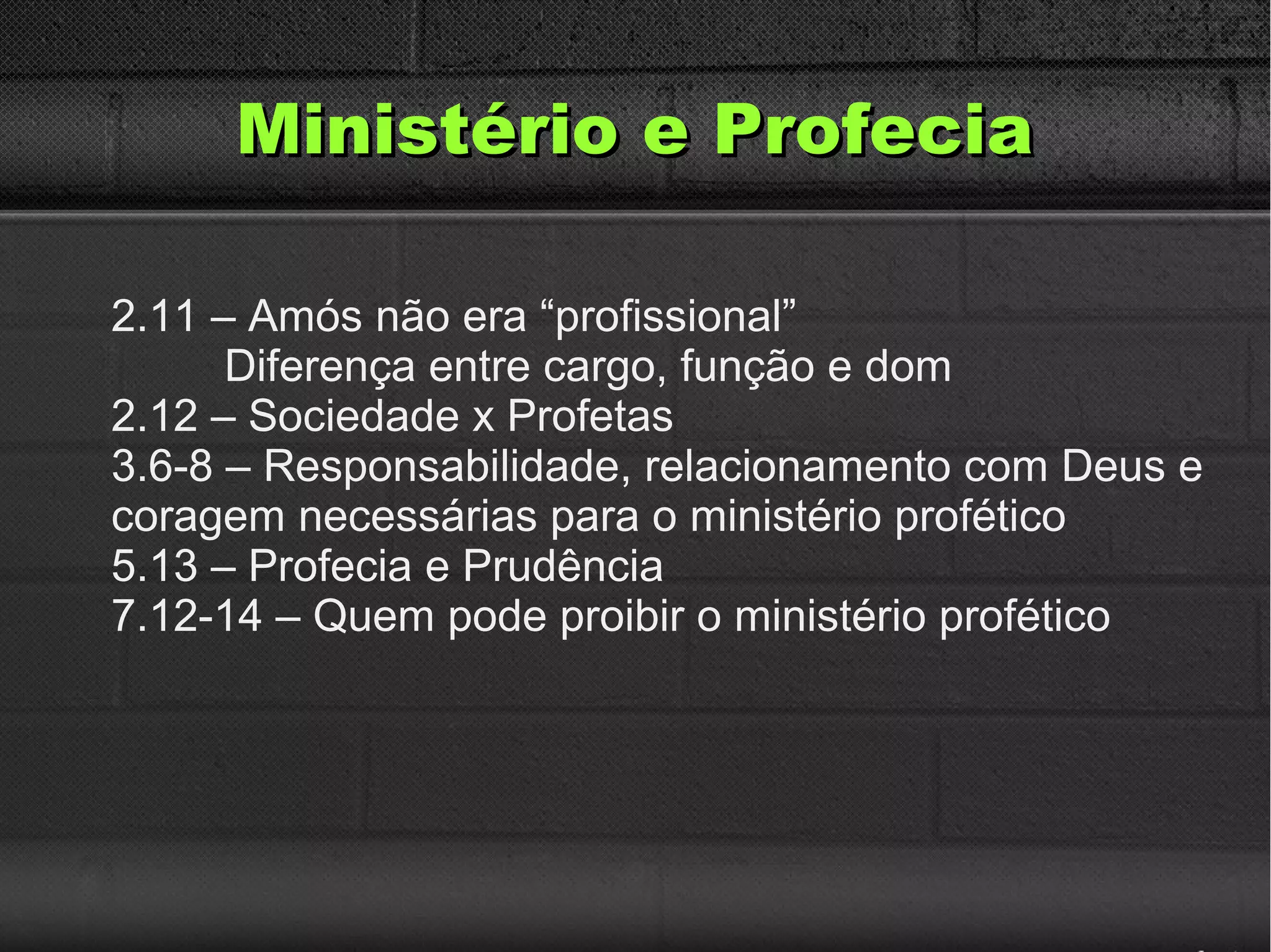 Ministério e ProfeciaMinistério e Profecia
2.11 – Amós não era “profissional”
Diferença entre cargo, função e dom
2.12 – Sociedade x Profetas
3.6-8 – Responsabilidade, relacionamento com Deus e
coragem necessárias para o ministério profético
5.13 – Profecia e Prudência
7.12-14 – Quem pode proibir o ministério profético
 