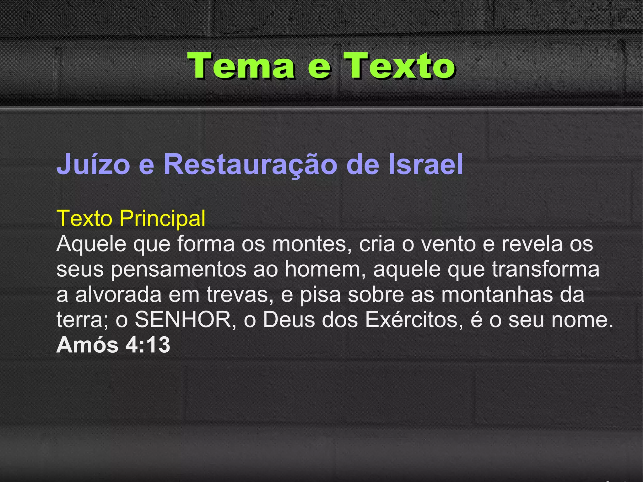 Tema e TextoTema e Texto
Juízo e Restauração de Israel
Texto Principal
Aquele que forma os montes, cria o vento e revela os
seus pensamentos ao homem, aquele que transforma
a alvorada em trevas, e pisa sobre as montanhas da
terra; o SENHOR, o Deus dos Exércitos, é o seu nome.
Amós 4:13
 