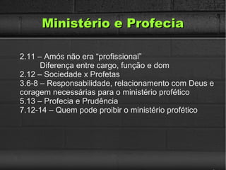 Ministério e ProfeciaMinistério e Profecia
2.11 – Amós não era “profissional”
Diferença entre cargo, função e dom
2.12 – Sociedade x Profetas
3.6-8 – Responsabilidade, relacionamento com Deus e
coragem necessárias para o ministério profético
5.13 – Profecia e Prudência
7.12-14 – Quem pode proibir o ministério profético
 