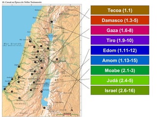 Tecoa (1.1)
Damasco (1.3-5)
Gaza (1.6-8)
Tiro (1.9-10)
Edom (1.11-12)
Amom (1.13-15)
Moabe (2.1-3)
Judá (2.4-5)
Israel (2.6-16)
 