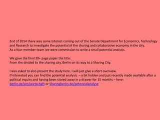 End of 2014 there was some interest coming out of the Senate Department for Economics, Technology
and Research to investigate the potential of the sharing and collaborative economy in the city.
As a four-member-team we were commission to write a small potential analysis.
We gave the final 30+ page paper the title:
From the divided to the sharing city. Berlin on its way to a Sharing City.
I was asked to also present the study here. I will just give a short overview.
If interested you can find the potential analysis – a bit hidden and just recently made available after a
political inquiry and having been stored away in a drawer for 15 months – here:
berlin.de/sen/wirtschaft or Sharingberlin.de/potenzialanalyse
 