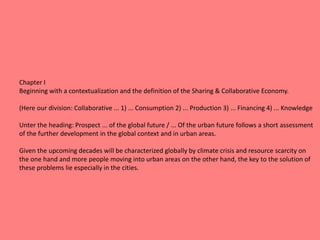 Chapter I
Beginning with a contextualization and the definition of the Sharing & Collaborative Economy.
(Here our division: Collaborative ... 1) ... Consumption 2) ... Production 3) ... Financing 4) ... Knowledge
Unter the heading: Prospect ... of the global future / ... Of the urban future follows a short assessment
of the further development in the global context and in urban areas.
Given the upcoming decades will be characterized globally by climate crisis and resource scarcity on
the one hand and more people moving into urban areas on the other hand, the key to the solution of
these problems lie especially in the cities.
 