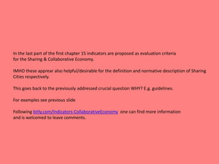 In the last part of the first chapter 15 indicators are proposed as evaluation criteria
for the Sharing & Collaborative Economy.
IMHO these apprear also helpful/desirable for the definition and normative description of Sharing
Cities respectively.
This goes back to the previously addressed crucial question WHY? E.g. guidelines.
For examples see previous slide
Following bitly.com/Indicators-CollaborativeEconomy one can find more information
and is welcomed to leave comments.
 
