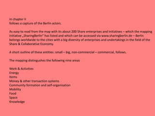 In chapter II
follows a capture of the Berlin actors.
As easy to read from the map with its about 200 Share enterprises and initiatives – which the mapping
initiative „SharingBerlin“ has listed and which can be accessed via www.sharingberlin.de – Berlin
belongs worldwide to the cities with a big diversity of enterprises and undertakings in the field of the
Share & Collaborative Economy.
A short outline of these entities: small – big, non-commercial – commercial, follows.
The mapping distingushes the following nine areas
Work & Activities
Energy
Items
Money & other transaction systems
Community formation and self-organisation
Mobility
Food
Space
Knowledge
 