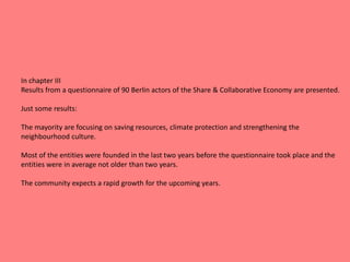In chapter III
Results from a questionnaire of 90 Berlin actors of the Share & Collaborative Economy are presented.
Just some results:
The mayority are focusing on saving resources, climate protection and strengthening the
neighbourhood culture.
Most of the entities were founded in the last two years before the questionnaire took place and the
entities were in average not older than two years.
The community expects a rapid growth for the upcoming years.
 