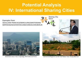 Potential Analysis
IV: International Sharing Cities
Downtown Seoul. Foto: Craig Nagy, Wikimedia Commons Gemeinschaftsgarten auf der Insel Nodul. Foto: Chang-Woo Lee
Examples from
SEOUL/SAN FRANCISCO/BARCELONA/AMSTERDAM/
KOPENHAGEN/GHENT/HELSINKI/VANCOUVER/BERLIN
 