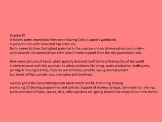 Chapter IV
It follows some impression from some Sharing Cities / aspects worldwide.
In juxtaposition with Seoul and San Francisco,
Berlin seems to have the highest potential in the creative and social-innovative community –
unfortunately this potential currently doesn‘t meet support from the city government side.
Here some pictures of Seoul, which publicly declared itself the first Sharing City of the world
in order to react with this approach to urban problems like smog, waste production, traffic jams,
parking & housing scarcity, resource wastefulness, poverty, young unemployment
but above all high suicide rates, overaging and loneliness.
Exempli gratia the Seoul Metropolitan Government Act for Promoting Sharing
promoting 20 Sharing programmes and policies: Support of sharing startups, communal car sharing,
public provision of tools, spaces, data, urban gardens etc. (going beyond the scope of our time frame)
 