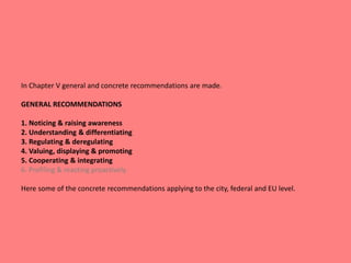 In Chapter V general and concrete recommendations are made.
GENERAL RECOMMENDATIONS
1. Noticing & raising awareness
2. Understanding & differentiating
3. Regulating & deregulating
4. Valuing, displaying & promoting
5. Cooperating & integrating
6. Profiling & reacting proactively
Here some of the concrete recommendations applying to the city, federal and EU level.
 