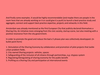 And finally some examples. It would be highly recommendable (and maybe there are people in the
room here that are already working on it or could give it a push) to launch a best-practice study and
aggregate, connect and support best-practice expertise, projects and networks in this field.
Amsterdam was already mentioned as the first European City that publicly declared themselves a
Sharing City. An initiative more emerging from the civic society, startup scene, but also meeting with a
positive resonance from the city government.
In order to promote the good and reduce the bad a 5 phases plan was collectively developped. (in
bullet point form)
1. Stimulation of the Sharing Economy by collaborators and promotion of pilot projects that tackle
urban problem fields.
2. City-owned Sharing projects: vehicles, spaces
3. Safeguarding of the inclusion of all citizens through partnerships, e.g. citypass system
4. Regulating/Deregulating of sharing economy for the public benefit
5. Profiling as a Sharing City and participation at international events
 