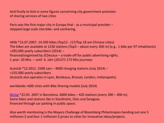 And finally to kick in some figures concerning city government provision
of sharing services of two cities
Paris was the first major city in Europa that - as a municipal provider –
stepped large scale into bike- and carsharing.
Vélib *15.07.2007: 14.500 bikes (Top12 - (17/Top 18 are Chinese cities)
The bikes are available at 1230 stations (Top3 – about every 300 m) (e.g.. 1 bike per 97 inhabitants)
>285,000 yearly subscribers (2014) –
financed/organised by JCDecaux – a trade-off for public advertising rights.
1 year: 20 Mio. – until 6. Jahr (2013?) 173 Mio journeys
AutoLib *12.2011: 2500 cars – 4000 charging stations (July 2014) –
>155.000 yearly subscribers
(AutoLib also operates in Lyon, Bordeaux, Brüssel, London, Indianapolis)
worldwide >600 cities with Bike Sharing models (July 2014)
Bicing *22.03. 2007 in Barcelona. 6000 bikes – 420 stations (every 300 – 400 m).
Same bikes and stations like in Stockholm, Oslo and Zaragoza
financed through car parking in public space.
Also worth mentioning is the Mayors Challenge of Bloomberg Philantropies handing out one 5
millionen $ and four 1 millionen $ prizes to cities for innovative ideas/projects.
 