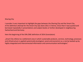 Sharing City
I consider it very important to highlight the gaps between the Sharing City and the Smart City.
A first definition attempt for the Smart City was done 2011 in Vienna. Since then it was quoted and
borrowed repeatedly in presentations and subject books or further developed in neighbouring
Switzerland and Germany.
Here the beginning of the DIN /DKE definition of 2014 (translation)
„Smart City referes to a settlement area in which sustainable products, services, technology, processes
and infrastructure is applied systemically (ecological, social and economic) as a rule be backed-up by
highly integrated and interconnected information and communication technologies.“
 