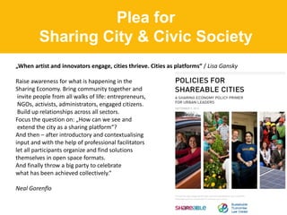 Plea for
Sharing City & Civic Society
„When artist and innovators engage, cities thrieve. Cities as platforms“ / Lisa Gansky
Raise awareness for what is happening in the
Sharing Economy. Bring community together and
invite people from all walks of life: entrepreneurs,
NGOs, activists, administrators, engaged citizens.
Build up relationships across all sectors.
Focus the question on: „How can we see and
extend the city as a sharing platform“?
And then – after introductory and contextualising
input and with the help of professional facilitators
let all participants organize and find solutions
themselves in open space formats.
And finally throw a big party to celebrate
what has been achieved collectively.“
Neal Gorenflo
 
