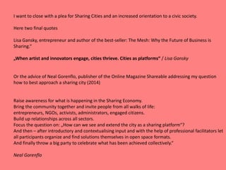 I want to close with a plea for Sharing Cities and an increased orientation to a civic society.
Here two final quotes
Lisa Gansky, entrepreneur and author of the best-seller: The Mesh: Why the Future of Business is
Sharing.“
„When artist and innovators engage, cities thrieve. Cities as platforms“ / Lisa Gansky
Or the advice of Neal Gorenflo, publisher of the Online Magazine Shareable addressing my question
how to best approach a sharing city (2014)
Raise awareness for what is happening in the Sharing Economy.
Bring the community together and invite people from all walks of life:
entrepreneurs, NGOs, activists, administrators, engaged citizens.
Build up relationships across all sectors.
Focus the question on: „How can we see and extend the city as a sharing platform“?
And then – after introductory and contextualising input and with the help of professional facilitators let
all participants organize and find solutions themselves in open space formats.
And finally throw a big party to celebrate what has been achieved collectively.“
Neal Gorenflo
 