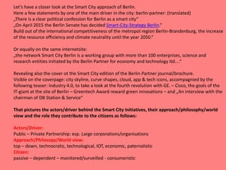 Let‘s have a closer look at the Smart City approach of Berlin.
Here a few statements by one of the main driver in the city: berlin-partner: (translated)
„There is a clear political confession for Berlin as a smart city“
„On April 2015 the Berlin Senate has decided Smart-City-Strategy Berlin.“
Build out of the international competitiveness of the metropol region Berlin-Brandenburg, the increase
of the resource efficiency and climate neutrality until the year 2050.“
Or equally on the same internetsite:
„the network Smart City Berlin is a working group with more than 100 enterprises, science and
research entities initiated by the Berlin Partner for economy and technology ltd....“
Revealing also the cover ot the Smart City edition of the Berlin Partner journal/brochure.
Visible on the coverpage: city skyline, curve shapes, cloud, app & tech icons, accompagnied by the
following teaser: Industry 4.0, to take a look at the fourth revolution with GE. – Cisco, the goals of the
IT-giant at the site of Berlin – Greentech Award reward green innovations – and „An interview with the
chairman of DB Station & Service“
That pictures the actors/driver behind the Smart City Initiatives, their approach/philosophy/world
view and the role they contribute to the citizens as follows:
Actors/Driver:
Public – Private Partnership: esp. Large corporations/organisations
Approach/Philosopy/World view:
top – down, technocratic, technological, IOT, economic, paternalistic
Citizen:
passive – dependent – monitored/surveilled - consumeristic
 