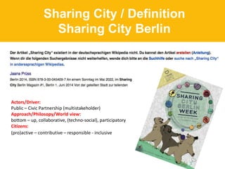 Sharing City / Definition
Sharing City Berlin
Actors/Driver:
Public – Civic Partnership (multistakeholder)
Approach/Philosopy/World view:
bottom – up, collaborative, (techno-social), participatory
Citizens:
(pro)active – contributive – responsible - inclusive
 
