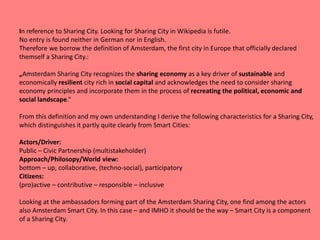 In reference to Sharing City. Looking for Sharing City in Wikipedia is futile.
No entry is found neither in German nor in English.
Therefore we borrow the definition of Amsterdam, the first city in Europe that officially declared
themself a Sharing City.:
„Amsterdam Sharing City recognizes the sharing economy as a key driver of sustainable and
economically resilient city rich in social capital and acknowledges the need to consider sharing
economy principles and incorporate them in the process of recreating the political, economic and
social landscape.“
From this definition and my own understanding I derive the following characteristics for a Sharing City,
which distinguishes it partly quite clearly from Smart Cities:
Actors/Driver:
Public – Civic Partnership (multistakeholder)
Approach/Philosopy/World view:
bottom – up, collaborative, (techno-social), participatory
Citizens:
(pro)active – contributive – responsible – inclusive
Looking at the ambassadors forming part of the Amsterdam Sharing City, one find among the actors
also Amsterdam Smart City. In this case – and IMHO it should be the way – Smart City is a component
of a Sharing City.
 