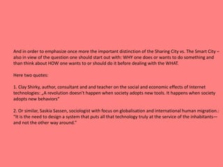 And in order to emphasize once more the important distinction of the Sharing City vs. The Smart City –
also in view of the question one should start out with: WHY one does or wants to do something and
than think about HOW one wants to or should do it before dealing with the WHAT.
Here two quotes:
1. Clay Shirky, author, consultant and and teacher on the social and economic effects of Internet
technologies: „A revolution doesn’t happen when society adopts new tools. It happens when society
adopts new behaviors“
2. Or similar, Saskia Sassen, sociologist with focus on globalisation and international human migration.:
“It is the need to design a system that puts all that technology truly at the service of the inhabitants—
and not the other way around.”
 