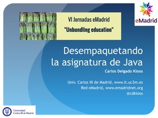 Desempaquetando
la asignatura de Java
Carlos Delgado Kloos
Univ. Carlos III de Madrid, www.it.uc3m.es
Red eMadrid, www.emadridnet.org
@cdkloos
 