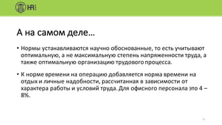 • Нормы	устанавливаются	научно	обоснованные,	то	есть	учитывают	
оптимальную,	а	не	максимальную	степень	напряженности	труда,	а	
также	оптимальную	организацию	трудового	процесса.
• К	норме	времени	на	операцию	добавляется	норма	времени	на	
отдых	и	личные	надобности,	рассчитанная	в	зависимости	от	
характера	работы	и	условий	труда.	Для	офисного	персонала	это	4	–
8%.
11
А	на	самом	деле…
 