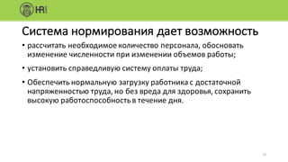 • рассчитать	необходимое	количество	персонала,	обосновать	
изменение	численности	при	изменении	объемов	работы;
• установить	справедливую	систему	оплаты	труда;
• Обеспечить	нормальную	загрузку	работника	с	достаточной	
напряженностью	труда,	но	без	вреда	для	здоровья,	сохранить	
высокую	работоспособность	в	течение	дня.
12
Система	нормирования	дает	возможность
 