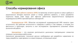 Способы	нормирования	офиса
Фотография рабочего времени (ФРВ) по-прежнему остается одним из самых удобных и
рациональных методов изучения затрат и потерь рабочего времени, а также разработки
отдельных видов норм труда. Для офисных работников предпочтительно проведение
индивидуальныхФРВ и хронометражных наблюдений.
Индивидуальная ФРВ. Объектом исследований индивидуальной ФРВ является один
исполнитель. Все действия исполнителя и перерывы в работе в том порядке, в котором они
фактически и происходят, заносятся в лист исследования. Одновременно указывают объем
выполненной работы.
Хронометраж – это изучение длительности циклически повторяющихся элементов
операции, выполняемых работником.
Назначение хронометража: получение данных необходимых для разработки нормативов по
труду, разработка норм времени на новые операции, оптимизация затрат.
16
 