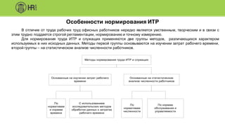Особенности нормирования ИТР
Методы нормирования труда ИТР и служащих
Основанные на изучении затрат рабочего
времени
Основанные на статистическом
анализе численности работников
По
нормативам
и нормам
времени
С использованием
исследовательских методов
обработки данных о затратах
рабочего времени
По
нормативам
численности
По нормам
обслуживания и
управляемости
В отличие от труда рабочих труд офисных работников нередко является умственным, творческим и в связи с
этим трудно поддается строгой регламентации, нормированию и точному измерению.
Для нормирования труда ИТР и служащих применяются две группы методов, различающихся характером
используемых в них исходных данных. Методы первой группы основываются на изучении затрат рабочего времени,
второй группы – на статистическом анализе численности работников.
 
