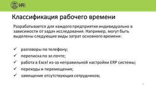 Разрабатывается	для	каждого	предприятия	индивидуально	в	
зависимости	от	задач	исследования.	Например,	могут	быть	
выделены	следующие	виды	затрат	основного	времени:
ü разговоры	по	телефону;
ü переписка	по	эл.почте;
ü работа	в	Excel из-за	неправильной	настройки	ERP системы;
ü переходы	и	перемещения;
ü замещение	отсутствующих	сотрудников;
21
Классификация	рабочего	времени
 