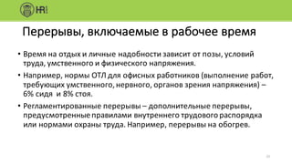 • Время	на	отдых	и	личные	надобности	зависит	от	позы,	условий	
труда,	умственного	и	физического	напряжения.
• Например,	нормы	ОТЛ	для	офисных	работников	(выполнение	работ,	
требующих	умственного,	нервного,	органов	зрения	напряжения)	–
6%	сидя		и	8%	стоя.
• Регламентированные	перерывы	– дополнительные	перерывы,	
предусмотренные	правилами	внутреннего	трудового	распорядка	
или	нормами	охраны	труда.	Например,	перерывы	на	обогрев.
23
Перерывы,	включаемые	в	рабочее	время
 