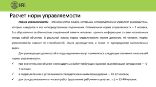 Расчет	норм	управляемости
Норма управляемости - это количество людей, которыми непосредственно управляет руководитель,
которые находятся в его непосредственном подчинении. Оптимальная норма управляемости – 7 человек.
Это обусловлено особенностью оперативной памяти человека: хранить информацию о семи несвязанных
между собой объектов. В реальной жизни норма управляемости может достигать 40 человек. Норма
управляемости зависит от способностей, опыта руководителя, а также от однородности выполняемых
задач.
Для руководящих должностей в подразделениях могут применяться следующие значения показателей
нормы управляемости:
ü при значительном объёме нестандартных работ требующих высокой квалификации сотрудников — 5-
7 человек;
ü в подразделениях с устоявшимися стандартизованными процедурами — 10-12 человек;
ü для стандартизованных типовых работ (управление рабочими в цехах и т. п.) — 15-40 человек.
 