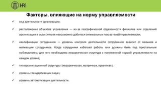 Факторы, влияющие на норму управляемости
ü вид деятельности организации;
ü расположение объектов управления — из-за географической отдаленности филиалов или отделений
организации в ряде случаев невозможно добиться оптимальных показателей управляемости;
ü квалификация сотрудников — уровень контроля деятельности сотрудников зависит от навыков и
мотивации сотрудников. Когда сотрудники избегают работы они должны быть под пристальным
наблюдением, для чего необходима иерархическая структура с пониженной нормой управляемости на
каждом уровне;
ü тип организационной структуры (иерархическая, матричная, проектная);
ü уровень стандартизации задач;
ü уровень автоматизации деятельности.
 