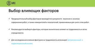ü Предварительный	выбор	факторов	проводится	в	результате		изучения	и	анализа	
содержания	работ,	а	также	измерителей	и	показателей,	применяемых	для	учета	этих	работ.
ü Рекомендуется	выбирать	факторы,	которые	значительно	влияют	на	трудоемкость	и	легко	
определяются.
ü Для	исследования	влияния	факторов	на	трудоемкость	используют	регрессионный		и	
корреляционный	анализ.
Выбор	влияющих	факторов
 