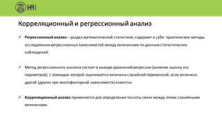ü Регрессионный	анализ – раздел	математической	статистики,	содержит	в	себе		практические	методы	
исследования	регрессионных	зависимостей	между	величинами	по	данным	статистических	
наблюдений.
ü Метод	регрессионного	анализа	состоит	в	выводе	уравнений	регрессии	(включая	оценку	его	
параметров),	с	помощью	которой	оценивается	величина	случайной	переменной,	если	величина	
другой	(других	при	многофакторной	зависимости)	известна.
ü Корреляционный	анализ применяется	для	определения	тесноты	связи	между	этими	случайными	
величинами.
Корреляционный	и	регрессионный	анализ
 